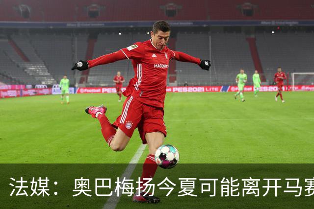 法媒：奥巴梅扬今夏可能离开马赛，已吸引美职联和土甲俱乐部兴趣